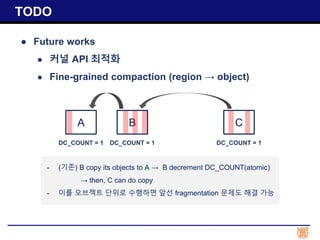 ● Future works
● 커널 API 최적화
● Fine-grained compaction (region → object)
TODO
A B C
DC_COUNT = 1DC_COUNT = 1 DC_COUNT = 1
- (기존) B copy its objects to A → B decrement DC_COUNT(atomic)
→ then, C can do copy
- 이를 오브젝트 단위로 수행하면 앞선 fragmentation 문제도 해결 가능
 