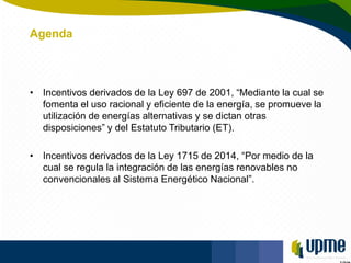 Unidad de Planeación Minero Energética
Agenda
• Incentivos derivados de la Ley 697 de 2001, “Mediante la cual se
fomenta e...