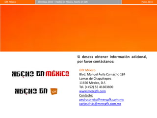 GfK México
GfK México   Ómnibus 2010 – Hecho en México, hecho en GfK
             Ómnibus 2010 – Hecho en México, hecho en GfK                                       Mayo 2010
                                                                                                Mayo 2010




                                                                                                            19




                                                            Si deseas obtener información adicional,
                                                            por favor contáctanos:

                                                               GfK México
                                                               Blvd. Manuel Ávila Camacho 184
                                                               Lomas de Chapultepec
                                                               11650 México, D.F.
                                                               Tel. (++52) 55 41603800
                                                               www.mercgfk.com
                                                               Contacto:
                                                               pedro.prieto@mercgfk.com.mx
                                                               carlos.frias@mercgfk.com.mx


                             © Copyright GfK México 2010. Proprietary and Confidential
 