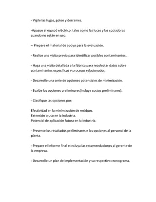 - Vigile las fugas, goteo y derrames.
-Apague el equipó eléctrico, tales como las luces y las copiadoras
cuando no están en uso.
-- Prepare el material de apoyo para la evaluación.
- Realice una visita previa para identificar posibles contaminantes .
- Haga una visita detallada a la fábrica para recolectar datos sobre
contaminantes específicos y procesos relacionados.
- Desarrolle una serie de opciones potenciales de minimización.
- Evalúe las opciones preliminares(incluya costos preliminares).
- Clasifique las opciones por:
Efectividad en la minimización de residuos.
Extensión o uso en la industria.
Potencial de aplicación futura en la Industria.
- Presente los resultados preliminares e las opciones al personal de la
planta.
- Prepare el informe final e incluya las recomendaciones al gerente de
la empresa.
- Desarrolle un plan de implementación y su respectivo cronograma.
 