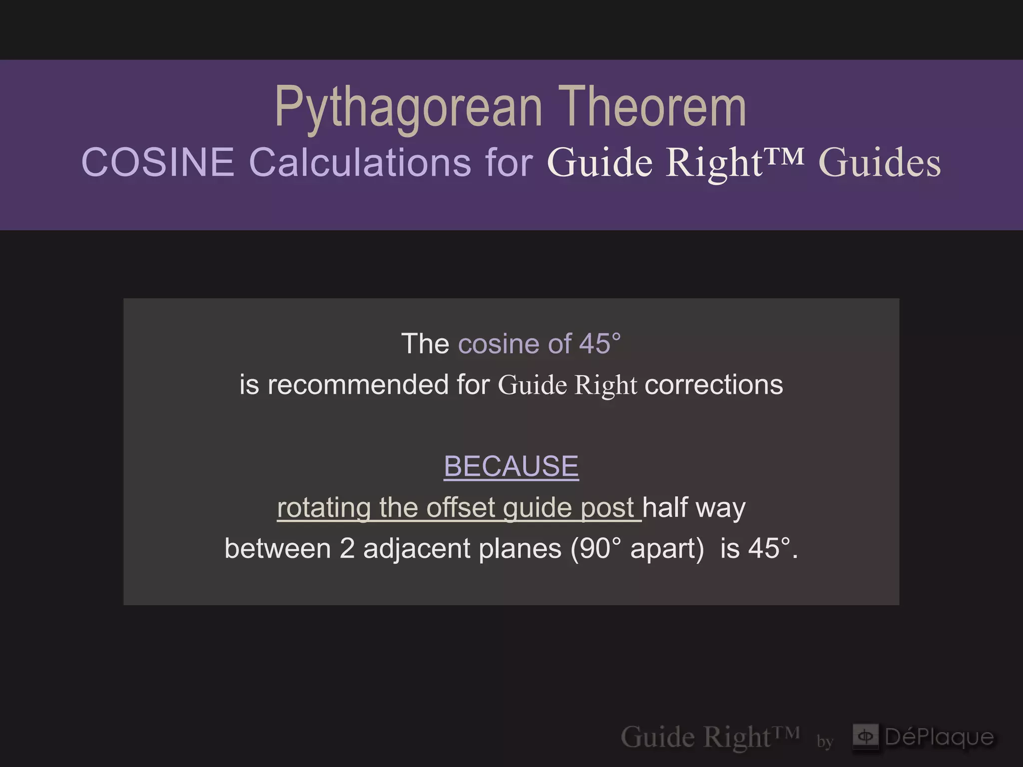 Pythagorean Theorem
COSINE Calculations for Guide Right™ Guides



                   The cosine of 45°
        is recommended for Guide Right corrections

                         BECAUSE
           rotating the offset guide post half way
       between 2 adjacent planes (90° apart) is 45°.
 