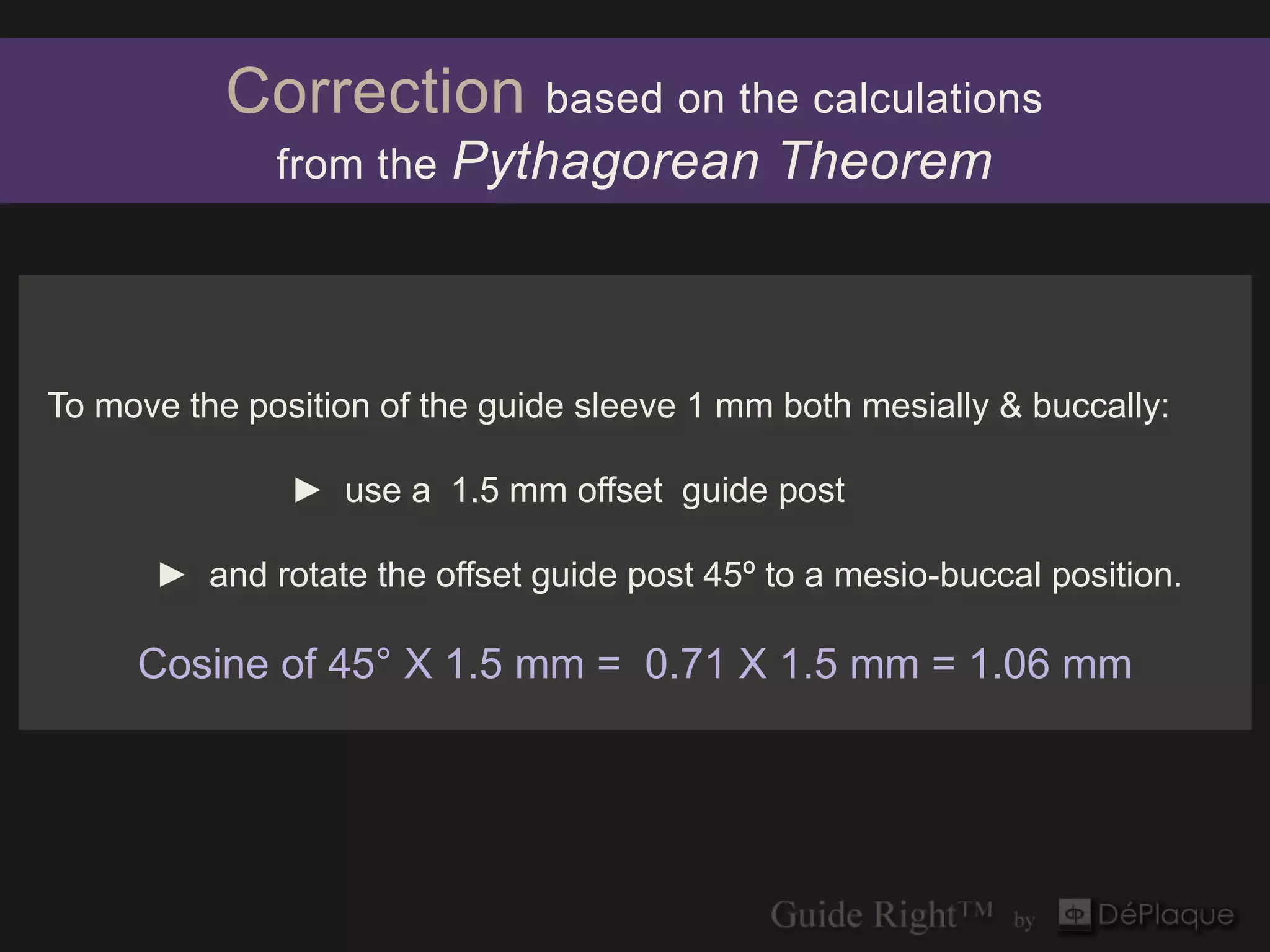 Correction          based on the calculations
              from the   Pythagorean Theorem



To move the position of the guide sleeve 1 mm both mesially & buccally:

               ► use a 1.5 mm offset guide post

      ► and rotate the offset guide post 45º to a mesio-buccal position.

     Cosine of 45° X 1.5 mm = 0.71 X 1.5 mm = 1.06 mm
 