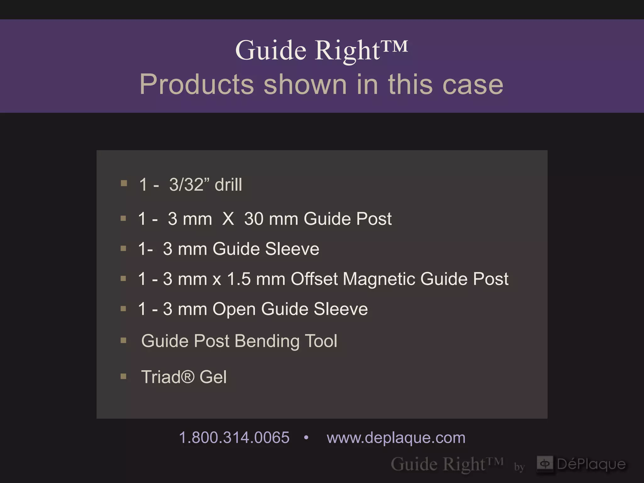 Guide Right™
  Products shown in this case


 1 - 3/32” drill
 1 - 3 mm X 30 mm Guide Post
 1- 3 mm Guide Sleeve
 1 - 3 mm x 1.5 mm Offset Magnetic Guide Post
 1 - 3 mm Open Guide Sleeve
 Guide Post Bending Tool
 Triad® Gel


        1.800.314.0065 •   www.deplaque.com
 