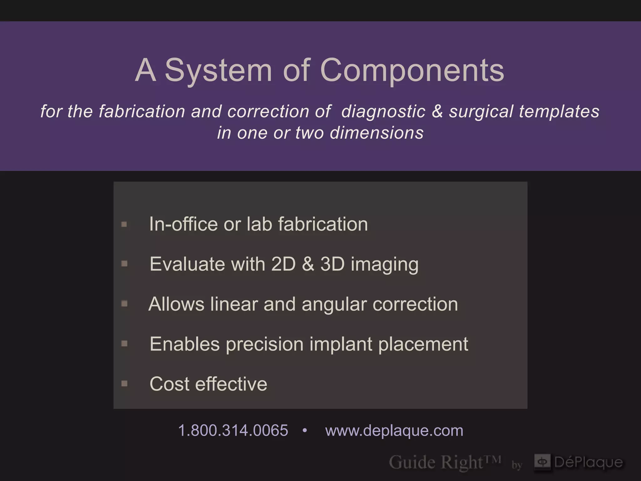 A System of Components
for the fabrication and correction of diagnostic & surgical templates
                       in one or two dimensions




            In-office or lab fabrication

            Evaluate with 2D & 3D imaging

          Allows linear and angular correction

            Enables precision implant placement

            Cost effective

                1.800.314.0065 •   www.deplaque.com
 