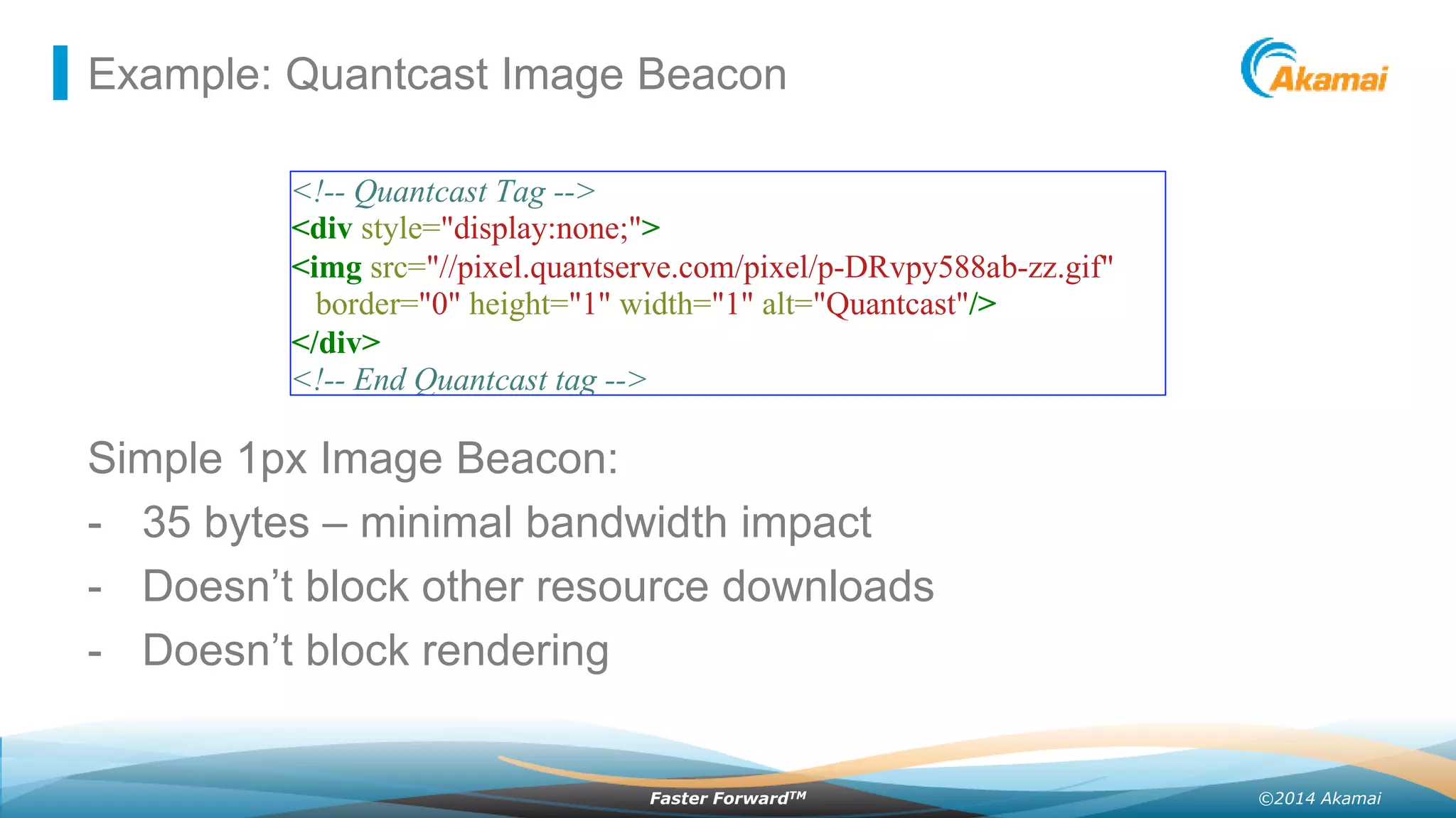 ©2014 AkamaiFaster ForwardTM
Example: Quantcast Image Beacon
<!-- Quantcast Tag -->
<div style="display:none;">
<img src="//pixel.quantserve.com/pixel/p-DRvpy588ab-zz.gif"
border="0" height="1" width="1" alt="Quantcast"/>
</div>
<!-- End Quantcast tag -->
Simple 1px Image Beacon:
- 35 bytes – minimal bandwidth impact
- Doesn’t block other resource downloads
- Doesn’t block rendering
 