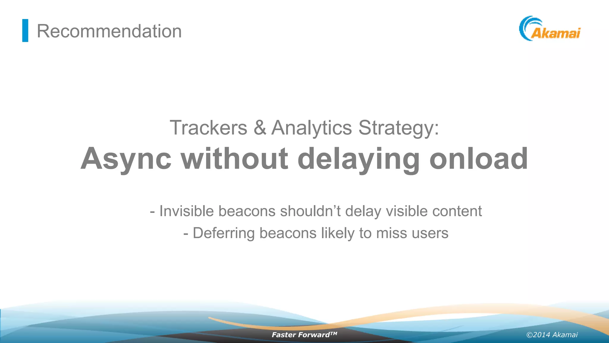 ©2014 AkamaiFaster ForwardTM
Recommendation
Trackers & Analytics Strategy:
Async without delaying onload
- Invisible beacons shouldn’t delay visible content
- Deferring beacons likely to miss users
 