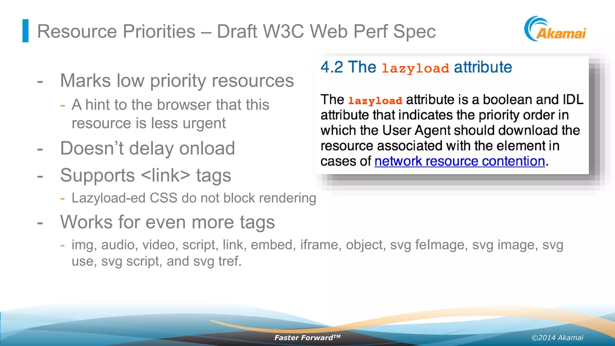 ©2014 AkamaiFaster ForwardTM
Resource Priorities – Draft W3C Web Perf Spec
- Marks low priority resources
- A hint to the browser that this
resource is less urgent
- Doesn’t delay onload
- Supports <link> tags
- Lazyload-ed CSS do not block rendering
- Works for even more tags
- img, audio, video, script, link, embed, iframe, object, svg feImage, svg image, svg
use, svg script, and svg tref.
 