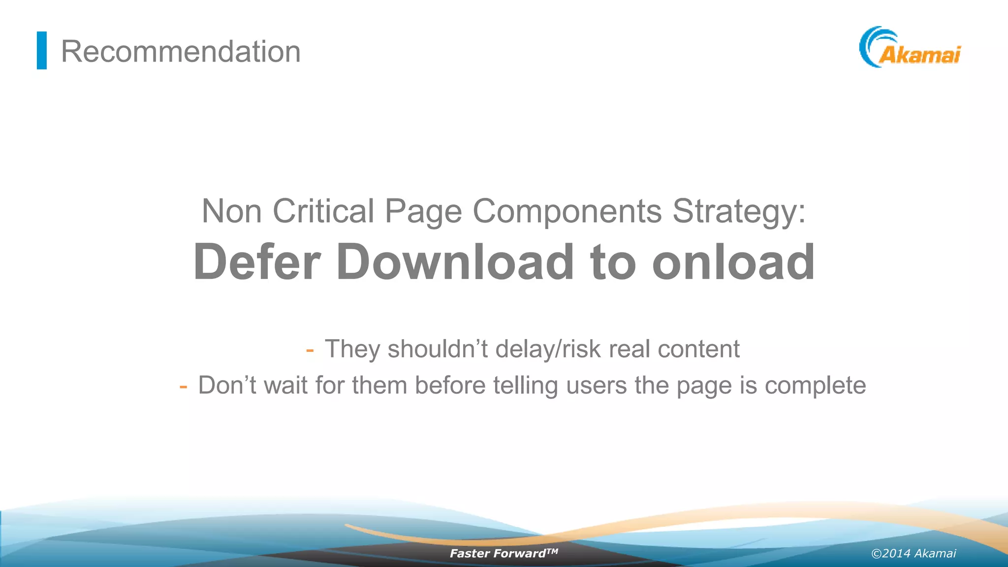 ©2014 AkamaiFaster ForwardTM
Recommendation
Non Critical Page Components Strategy:
Defer Download to onload
- They shouldn’t delay/risk real content
- Don’t wait for them before telling users the page is complete
 