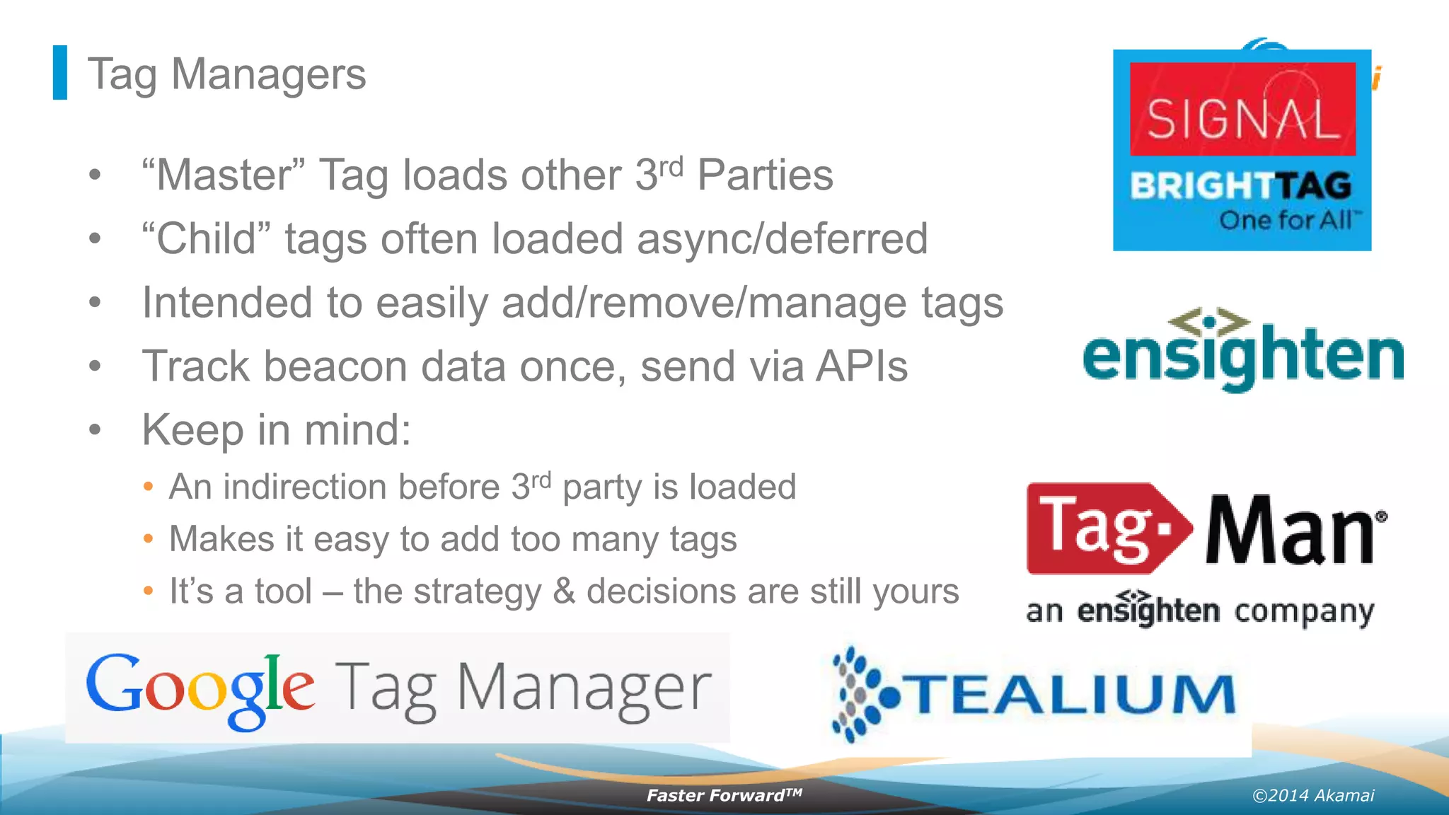 ©2014 AkamaiFaster ForwardTM
Tag Managers
• “Master” Tag loads other 3rd Parties
• “Child” tags often loaded async/deferred
• Intended to easily add/remove/manage tags
• Track beacon data once, send via APIs
• Keep in mind:
• An indirection before 3rd party is loaded
• Makes it easy to add too many tags
• It’s a tool – the strategy & decisions are still yours
 