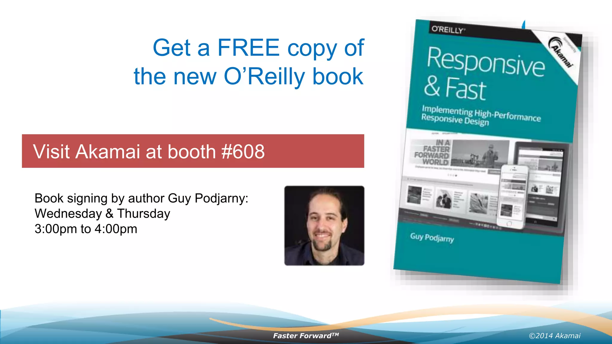 ©2014 AkamaiFaster ForwardTM
Grow revenue opportunities with fast, personalized
web experiences and manage complexity from peak
demand, mobile devices and data collection.
Visit Akamai at booth #608
Get a FREE copy of
the new O’Reilly book
Book signing by author Guy Podjarny:
Wednesday & Thursday
3:00pm to 4:00pm
 