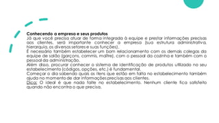 Conhecendo a empresa e seus produtos
Já que você precisa atuar de forma integrada à equipe e prestar informações precisas
aos clientes, será importante conhecer a empresa (sua estrutura administrativa,
hierarquia, os diversos setores e suas funções).
É necessário também estabelecer um bom relacionamento com os demais colegas da
equipe de salão (garçons, commis, maître), com o pessoal da cozinha e também com o
pessoal da administração.
Além disso, procurar conhecer o sistema de identificação de produtos utilizado no seu
estabelecimento (códigos, opções, etc.) é fundamental.
Começar o dia sabendo quais os itens que estão em falta no estabelecimento também
ajuda no momento de dar informações precisas aos clientes.
Dica: O ideal é que nada falte no estabelecimento. Nenhum cliente fica satisfeito
quando não encontra o que precisa.
 