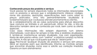 Conhecendo preços dos produtos e serviços
Você precisa ter sempre disponíveis todas as informações relacionadas
com os produtos e serviços que o estabelecimento oferece: códigos,
nome dos produtos, descrições, especificações, bem como sobre os
preços praticados. Uma lista permanentemente atualizada é
fundamental para que você possa atender prontamente os clientes.
Se o estabelecimento dá ao caixa autonomia para efetuar descontos
(que costuma ser limitada a um percentual), ótimo! Se não, a lista de
descontos também deve ser conhecida por você, bem como as ofertas
especiais.
Caso essas informações não estejam disponíveis num sistema
informatizado, você deve ter sempre à mão listas e relatórios atualizados.
E, lembre-se: mantenha-se sempre atualizado, mas com organização.
Nada de abrir pastas velhas, com “orelhas”, e plásticos surrados na frente
do cliente. A não ser que você queira que ele se “desencante”.
Dica: Previna-se! Qualquer situação de produtos e serviços sem preços
deve ser resolvida assim que identificada. Informe ao Controle sempre
que encontrar situações como essa e solicite sua correção imediata.
Garanta um bom atendimento!
 