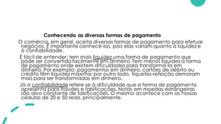 Conhecendo as diversas formas de pagamento
O comércio, em geral, aceita diversas formas de pagamento para efetuar
negócios. É importante conhecê-las, pois elas variam quanto à liquidez e
à confiabilidade.
É fácil de entender: tem mais liquidez uma forma de pagamento que
pode ser convertida facilmente em dinheiro. Tem menos liquidez a forma
de pagamento onde existem dificuldades para transformá-la em
dinheiro. Por exemplo: pagamentos em dinheiro, cartões de débito ou
crédito têm liquidez máxima; por outro lado, tíquetes-refeição demoram
mais para ser transformados em dinheiro.
Já a confiabilidade refere-se à dificuldade que a forma de pagamento
apresenta para fraudes e falsificações. Notas em moedas estrangeiras
são alvo constante de falsificações. O mesmo acontece com as nossas
cédulas de 20 e 50 reais, principalmente.
 