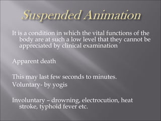 It is a condition in which the vital functions of the
body are at such a low level that they cannot be
appreciated by clinical examination
Apparent death
This may last few seconds to minutes.
Voluntary- by yogis
Involuntary – drowning, electrocution, heat
stroke, typhoid fever etc.
 