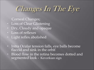 
Corneal Changes;
• Loss of Clear Glistening
• Dry, Cloudy and opaque
• Loss of reflexes
• Light reflex abolished
• Intra Ocular tension falls, eye balls become
flaccid and sink in the orbit
• Blood flow in the retina becomes dotted and
segmented look -. Kevorkian sign
 