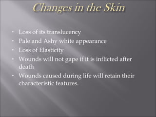 • Loss of its translucency
• Pale and Ashy white appearance
• Loss of Elasticity
• Wounds will not gape if it is inflicted after
death
• Wounds caused during life will retain their
characteristic features.
 