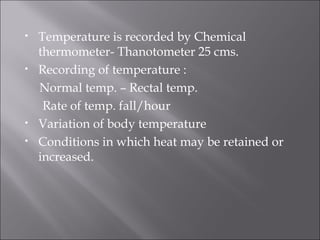 • Temperature is recorded by Chemical
thermometer- Thanotometer 25 cms.
• Recording of temperature :
Normal temp. – Rectal temp.
Rate of temp. fall/hour
• Variation of body temperature
• Conditions in which heat may be retained or
increased.
 