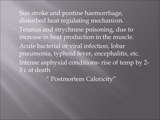 - Sun stroke and pontine haemorrhage,
disturbed heat regulating mechanism.
- Tetanus and strychnine poisoning, due to
increase in heat production in the muscle.
- Acute bacterial or viral infection, lobar
pneumonia, typhoid fever, encephalitis, etc.
- Intense asphyxial conditions- rise of temp by 2-
3 c at death
“ Postmortem Caloricity”
 