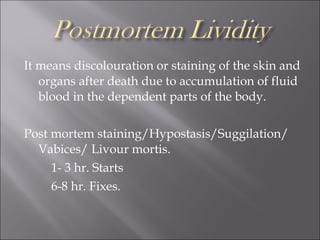 It means discolouration or staining of the skin and
organs after death due to accumulation of fluid
blood in the dependent parts of the body.
Post mortem staining/Hypostasis/Suggilation/
Vabices/ Livour mortis.
1- 3 hr. Starts
6-8 hr. Fixes.
 