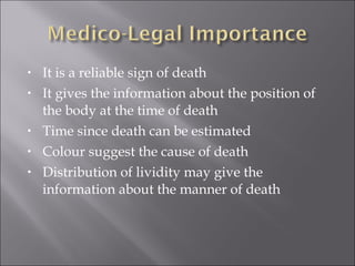 • It is a reliable sign of death
• It gives the information about the position of
the body at the time of death
• Time since death can be estimated
• Colour suggest the cause of death
• Distribution of lividity may give the
information about the manner of death
 