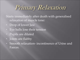 Starts immediately after death with generalised
relaxation of muscle tone:
• Drop of lower Jaw
• Eye balls lose their tension
• Pupils are dilated
• Joints are flabby
• Smooth relaxation- incontinence of Urine and
Faeces.
 