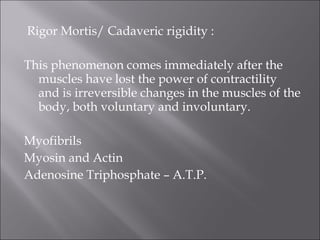 Rigor Mortis/ Cadaveric rigidity :
This phenomenon comes immediately after the
muscles have lost the power of contractility
and is irreversible changes in the muscles of the
body, both voluntary and involuntary.
Myofibrils
Myosin and Actin
Adenosine Triphosphate – A.T.P.
 