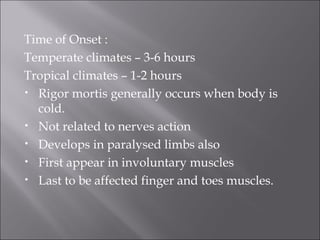 Time of Onset :
Temperate climates – 3-6 hours
Tropical climates – 1-2 hours
• Rigor mortis generally occurs when body is
cold.
• Not related to nerves action
• Develops in paralysed limbs also
• First appear in involuntary muscles
• Last to be affected finger and toes muscles.
 