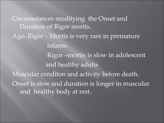 Circumstances modifying the Onset and
Duration of Rigor mortis.
Age- Rigor – Mortis is very rare in premature
infants.
Rigor –mortis is slow in adolescent
and healthy adults
Muscular conditon and activity before death.
Onset is slow and duration is longer in muscular
and healthy body at rest.
 