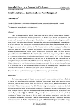 Journal of Energy and Environment Technology ISSN 2392-5701
http://jeet.siamtechu.net Review Article
JEET 2014; 1(1): 64-72.
Small Scale Biomass Gasification Power Plant Management
Thakrit Panklib*
School of Energy and Environmental, Graduate College Siam Technology College, Thailand
*
Corresponding author; E-mail: drthakrit@gmail.com
Abstract
There are several agricultural residues in the country that can be used for biomass energy. At present,
biomass is being used in the small electricity generation. It is an effective way to eliminate agricultural waste and
simultaneously to reduce fossil fuel consumption. Recently, there are many incentives from the government for
small and very small electricity producers. For examples, these electricity producers are allowed to sell the power
to the grid under long term contracts, the government provides an “adder” on top of the normal tariff, assists in
finding soft loans and investment subsidies, etc. With the aforementioned benefits, a prototype of small biomass
gasification power plant of 200 kW capacities was installed at Prachinburi province of Thailand. The plant uses
local agricultural residues such as corn cob, cassava, eucalyptus bark and chip wood as fuel. Total cost of electricity
generated is estimated at 1.97 Baht/kWh. The electricity is then sold to the electricity authority of Thailand (EGAT)
at 3.44 baht/kWh (in 2010). Thus, the power plant makes a profit of 1.48 baht for every kWh. If the plant is operated
at 80% of its full capacity, the total electricity of 1,401,600 kWh will be generated per year. The annual profit of
selling the electricity is amounted to 2,070,451 Baht. Impressively, at this profit, the payback period is approximately
5.8 years. Moreover, the small biomass gasification power plant does not only eliminate agricultural waste effectively
in the surrounding area, but also reduces the customary process of the disposal by burning. The emission to the
atmosphere is thus reduced. In addition, the plant creates jobs and income for local people.
Keywords: Biomass gasification, biomass power plant, biomass energy, agricultural residues
Introduction
The total energy consumption in Thailand has been continually increasing. Most of the fuel used in Thailand
is imported such as petroleum products. Although Thailand can provide some of its own energy resources such as
natural gas and crude oil, the domestic energy resources are not sufficient because of the increasing demand and
the limitation of these energy resources. Over 80% of the total energy consumption of the country was absorbed
by three main economic sectors namely the power, transport, and manufacturing sectors [5]. Thailand is one of the
world leaders in agricultural production. Biomass resources, especially agricultural residues, are abundant in the
country. Sajjakulnukit et al [1]. EC-ASEAN Cogen Program studied biomass residues from 10 main agricultural
residues which possess energy potential. In 1997 the country’s total agricultural waste was 61 million tons, which
is equivalent to about 426x109 MJ of energy. The study further estimated an amount of 41 million tons of biomass
residues was unused [2]. Another independent study by EC-ASEAN COGEN Program estimated that energy
 