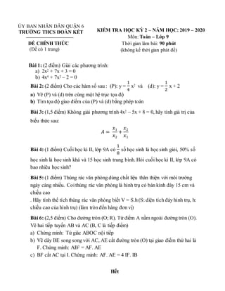 ỦY BAN NHÂN DÂN QUẬN 6
TRƯỜNG THCS ĐOÀN KẾT
ĐỀ CHÍNH THỨC
(Đề có 1 trang)
KIỂM TRA HỌC KỲ 2 – NĂM HỌC: 2019 – 2020
Môn: Toán – Lớp 9
Thời gian làm bài: 90 phút
(không kể thời gian phát đề)
Bài 1: (2 điểm) Giải các phương trình:
a) 2x2 + 7x + 3 = 0
b) 4x4 + 7x2 – 2 = 0
Bài 2: (2 điểm) Cho các hàm số sau : (P): y =
1
4
x2 và (d): y =
1
2
x + 2
a) Vẽ (P) và (d) trên cùng một hệ trục tọa độ
b) Tìm tọa độ giao điểm của (P) và (d) bằng phép toán
Bài 3: (1,5 điểm) Không giải phương trình 4x2 – 5x + 8 = 0, hãy tính giá trị của
biểu thức sau:
𝐴 =
𝑥1
𝑥2
+
𝑥2
𝑥1
Bài 4: (1 điểm) Cuối học kì II, lớp 9A có
1
8
số học sinh là học sinh giỏi, 50% số
học sinh là học sinh khá và 15 học sinh trung bình. Hỏi cuối học kì II, lớp 9A có
bao nhiêu học sinh?
Bài 5: (1 điểm) Thùng rác văn phòng dùng chất liệu thân thiện với môi trường
ngày càng nhiều. Coithùng rác văn phòng là hình trụ có bán kính đáy 15 cm và
chiều cao
. Hãy tính thể tích thùng rác văn phòng biết V = S.h (S: diện tích đáy hình trụ, h:
chiều cao của hình trụ) (làm tròn đến hàng đơn vị)
Bài 6: (2,5 điểm) Cho đường tròn (O; R). Từ điểm A nằm ngoài đường tròn (O).
Vẽ hai tiếp tuyến AB và AC (B, C là tiếp điểm)
a) Chứng minh: Tứ giác ABOC nội tiếp
b) Vẽ dây BE song song với AC, AE cắt đường tròn (O) tại giao điểm thứ hai là
F. Chứng minh: AB2 = AF. AE
c) BF cắt AC tại I. Chứng minh: AF. AE = 4 IF. IB
Hết
 