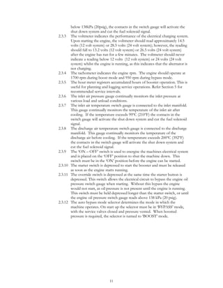 11
below 138kPa (20psig), the contacts in the switch gauge will activate the
shut down system and cut the fuel solenoid signal.
2.3.3 The voltmeter indicates the performance of the electrical charging system.
Upon starting the engine, the voltmeter should read approximately 14.5
volts (12 volt system) or 28.5 volts (24 volt system); however, the reading
should fall to 13.2 volts (12 volt system) or 26.5 volts (24 volt system)
after the engine has run for a few minutes. The voltmeter should never
indicate a reading below 12 volts (12 volt system) or 24 volts (24 volt
system) whilst the engine is running, as this indicates that the alternator is
not charging.
2.3.4 The tachometer indicates the engine rpm. The engine should operate at
1700 rpm during boost mode and 950 rpm during bypass mode.
2.3.5 The hour meter registers accumulated hours of booster operation. This is
useful for planning and logging service operations. Refer Section 5 for
recommended service intervals.
2.3.6 The inlet air pressure gauge continually monitors the inlet pressure at
various load and unload conditions.
2.3.7 The inlet air temperature switch gauge is connected to the inlet manifold.
This gauge continually monitors the temperature of the inlet air after
cooling. If the temperature exceeds 99ºC (210ºF) the contacts in the
switch gauge will activate the shut down system and cut the fuel solenoid
signal.
2.3.8 The discharge air temperature switch gauge is connected to the discharge
manifold. This gauge continually monitors the temperature of the
discharge air before cooling. If the temperature exceeds 200ºC (392ºF)
the contacts in the switch gauge will activate the shut down system and
cut the fuel solenoid signal.
2.3.9 The ‘ON – OFF’ switch is used to energise the machines electrical system
and is placed on the ‘OFF’ position to shut the machine down. This
switch must be in the ‘ON’ position before the engine can be started.
2.3.10 The starter switch is depressed to start the booster and must be released
as soon as the engine starts running.
2.3.11 The override switch is depressed at the same time the starter button is
depressed. This switch allows the electrical circuit to bypass the engine oil
pressure switch gauge when starting. Without this bypass the engine
would not start, as oil pressure is not present until the engine is running.
This switch must be held depressed longer than the starter switch, or until
the engine oil pressure switch gauge reads above 138 kPa (20 psig).
2.3.12 The auto bypass mode selector determines the mode in which the
machine operates. On start up the selector must be in ‘BYPASS’ mode,
with the service valves closed and pressure vented. When boosted
pressure is required, the selector is turned to ‘BOOST’ mode.
 
