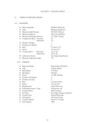 12
SECTION 3 – SPECIFICATIONS
3.1 TABLE OF SPECIFICATIONS
3.1.1 BOOSTER
• Make and Model HYDCO 8V92-14C
• Type Reciprocating Piston
• Maximum Inlet Pressure 2413 kPa (350 psi)
• Maximum Delivery 865 l/sec (1830cfm)
• Maximum Discharge Pressure 5171 kPa (750 psi)
• Compression Ratio – Nominal 2:1
– Maximum 3:1
• Number of Stages 1
• Number of Cylinders 4
• Bore 57 mm (2 ⅜”)
• Stroke 127 mm (5”)
• Cooling System – Precooler Air to Air
– Aftercooler Air to Air
• Lubrication System See Engine Specification
• Maximum Operating Angle 15°
3.1.2 ENGINE
• Make and Model Detroit Diesel 8V92TA
• Type 2 Stroke Diesel
• Rated Speed 1700 rpm
• Idle Speed 950 rpm
• Power 170 kW (230 hp)
• Number of Cylinders 4
• Number of Cycles 2
• Bore 123 mm (4 84”)
• Stroke 127 mm (5”)
• Displacement 6.03lt (368 cu in)
• Lubricating System – Type Full pressure oil
• Cooling System Self Contained
• Oil Type See Engine Operators Manual
• Coolant Type Glycol/Water Mix
• Oil Capacity 25lt (6.61 US gal)
• Coolant Capacity 40lt (10.57 US gal)
• Fuel Capacity 300lt
 