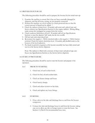 18
4.3 PREPARATION FOR USE
The following procedure should be used to prepare the booster for the initial start-up:
1. Examine the machine to ensure that it has not been externally damaged in
shipment, and that all hoses, wiring, etc are properly connected.
2. Position the machine on a level surface in a clean protected area so that the
correct amount of liquid can be added. *
3. Check the radiator coolant level. If needed, add water and a glycol type anti-
freeze solution (see Specifications Section) to the engine radiator. During filling,
make certain the entrapped air escapes from the system.
4. Check crankcase lubrication oil level. If needed, add oil (see Specifications
Section) to near the dipstick ‘full’ mark, but do not overfill.
5. Fill fuel tank with clean diesel fuel.
6. Re-connect the negative (- NEG) electrical cable to the negative (- NEG) battery
terminal. Check the battery electrolyte level. If needed, add distilled water to the
bottom of the level indicators.
7. No break-in period is required, as the booster assembly has been fully tested and
run-in at the factory before shipment.
Note: The radiator is filled with a mixture of clean water and glycol type anti-
freeze (see Specifications Section) at the factory before shipment.
4.4 START-UP PROCEDURE
The following procedure should be used to start the booster and prepare it for
operation:
4.4.1 PRIOR TO STARTING
1. Check fuel, oil and coolant levels.
2. Check for fuel, oil and coolant leaks.
3. Check air cleaner clamps and hoses.
4. Check battery clamps.
5. Check and adjust tension on fan belts.
6. Check and tighten any loose fittings.
4.4.2 STARTING
1. Close valves in the inlet and discharge lines to and from the booster
compressor.
2. Connect the inlet and discharge hoses to and from the booster, taking
care not to allow any dirt or foreign matter to enter the hoses. See
Section 1.3, Part G for recommended hose sizes.
 