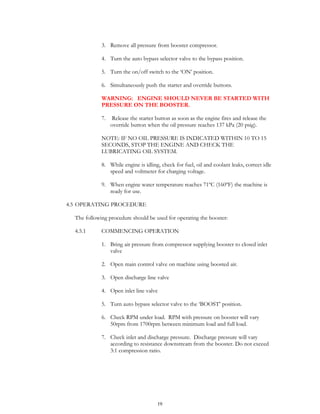 19
3. Remove all pressure from booster compressor.
4. Turn the auto bypass selector valve to the bypass position.
5. Turn the on/off switch to the ‘ON’ position.
6. Simultaneously push the starter and override buttons.
WARNING: ENGINE SHOULD NEVER BE STARTED WITH
PRESSURE ON THE BOOSTER.
7. Release the starter button as soon as the engine fires and release the
override button when the oil pressure reaches 137 kPa (20 psig).
NOTE: IF NO OIL PRESSURE IS INDICATED WITHIN 10 TO 15
SECONDS, STOP THE ENGINE AND CHECK THE
LUBRICATING OIL SYSTEM.
8. While engine is idling, check for fuel, oil and coolant leaks, correct idle
speed and voltmeter for charging voltage.
9. When engine water temperature reaches 71ºC (160ºF) the machine is
ready for use.
4.5 OPERATING PROCEDURE
The following procedure should be used for operating the booster:
4.5.1 COMMENCING OPERATION
1. Bring air pressure from compressor supplying booster to closed inlet
valve
2. Open main control valve on machine using boosted air.
3. Open discharge line valve
4. Open inlet line valve
5. Turn auto bypass selector valve to the ‘BOOST’ position.
6. Check RPM under load. RPM with pressure on booster will vary
50rpm from 1700rpm between minimum load and full load.
7. Check inlet and discharge pressure. Discharge pressure will vary
according to resistance downstream from the booster. Do not exceed
3:1 compression ratio.
 