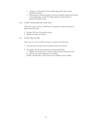 23
e. If there is a deterioration of the header pipe threads then contact
HYDCO for advice.
f. If the plugs are in good condition then they should be cleaned and refitted
to the header pipe. Loctite® 567 High Temperature Thread Sealant or
equivalent should be used.
5.2.6 EVERY 1000 HOURS OR ANNUALLY
After every twelve months or 1000 hours of operation, it will be necessary to
perform the following:
1. Perform 500 hour/six monthly checks.
2. Replace air engine air cleaner
5.2.7 EVERY TWO YEARS
After every two years, it will be necessary to perform the following:
1. The precooler and aftercooler should be cleaned and retested.
2. The engine cooling system should be drained and flushed.
a. Replace the coolant with a solution of glycol type coolant and water.
b. Do not use a leak sealing type of antifreeze.
NOTE: Should 100% water be used a rust inhibitor must be added.
 