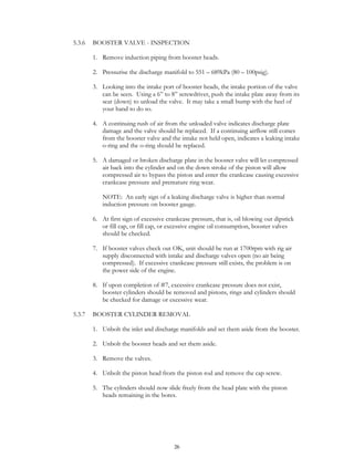 26
5.3.6 BOOSTER VALVE - INSPECTION
1. Remove induction piping from booster heads.
2. Pressurise the discharge manifold to 551 – 689kPa (80 – 100psig).
3. Looking into the intake port of booster heads, the intake portion of the valve
can be seen. Using a 6” to 8” screwdriver, push the intake plate away from its
seat (down) to unload the valve. It may take a small bump with the heel of
your hand to do so.
4. A continuing rush of air from the unloaded valve indicates discharge plate
damage and the valve should be replaced. If a continuing airflow still comes
from the booster valve and the intake not held open, indicates a leaking intake
o-ring and the o-ring should be replaced.
5. A damaged or broken discharge plate in the booster valve will let compressed
air back into the cylinder and on the down stroke of the piston will allow
compressed air to bypass the piston and enter the crankcase causing excessive
crankcase pressure and premature ring wear.
NOTE: An early sign of a leaking discharge valve is higher than normal
induction pressure on booster gauge.
6. At first sign of excessive crankcase pressure, that is, oil blowing out dipstick
or fill cap, or fill cap, or excessive engine oil consumption, booster valves
should be checked.
7. If booster valves check out OK, unit should be run at 1700rpm with rig air
supply disconnected with intake and discharge valves open (no air being
compressed). If excessive crankcase pressure still exists, the problem is on
the power side of the engine.
8. If upon completion of #7, excessive crankcase pressure does not exist,
booster cylinders should be removed and pistons, rings and cylinders should
be checked for damage or excessive wear.
5.3.7 BOOSTER CYLINDER REMOVAL
1. Unbolt the inlet and discharge manifolds and set them aside from the booster.
2. Unbolt the booster heads and set them aside.
3. Remove the valves.
4. Unbolt the piston head from the piston rod and remove the cap screw.
5. The cylinders should now slide freely from the head plate with the piston
heads remaining in the bores.
 
