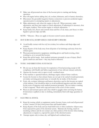 6
• Make sure all personnel are clear of the booster prior to starting and during
operation.
• Shut off engine before adding fuel, oil, coolant, lubricants, and/or battery electrolyte.
• Disconnect the grounded (negative) battery connection to prevent accidental engine
operation prior to attempting repairs or adjustments.
• Make adjustments only when the engine is shut off. When necessary, make
adjustment, and then start engine to check adjustment. If adjustment is incorrect, shut
off engine, readjust. Then restart engine to recheck adjustment. *
• Keep hands, feet, floors and controls clean and free of oil, water, anti-freeze or other
liquids to prevent slips and falls.
NOTE: * Denotes - Does not apply to booster control system adjustments
1.5 HOT SURFACES, SHARP EDGES AND SHARP CORNERS
• Avoid bodily contact with hot oil, hot coolant, hot surfaces and sharp edges and
corners.
• Keep all parts of the body away from all points of air discharge and away from hot
exhaust gases.
• Wear personal protective equipment, including gloves and head covering, when
working in, on or around this booster.
• Keep first aid kit handy. Seek medical assistance promptly in case of injury. Don’t
ignore small cuts and burns – they may lead to infection.
1.6 TOXIC AND IRRITATING SUSTANCES
• Do not use air from this booster for respiration of food processing except in full
compliance with Health and Safety requirements of any relevant statuary authority.
• Operate the booster only in open or well -ventilated areas.
• If the machine is operated indoors, discharge engine exhaust fumes outdoors.
• Locate the booster so that exhaust fumes are not apt to be carried towards personnel,
air intakes servicing personnel areas or towards the air intake of the booster.
• Fuels, oils, coolants, lubricants and battery electrolyte used in this booster are typical
of the industry. Care should be taken to avoid accidental ingestion and skin contact.
In the event of ingestion seek medical treatment promptly. Do not induce vomiting
if fuel is ingested. Wash with soap and water in the event of skin contact.
• Wear an acid resistant apron and a face shield or goggles when servicing the battery.
If electrolyte is spilled on skin or clothing, immediately flush with large quantities of
water.
1.7 ELECTRICAL SHOCK
• Keep the towing vehicle or equipment carrier, booster, hoses, tools and all personnel
at least 3 metres (10 feet) from power lines and buried cables.
• Keep all parts of the body and any hand held tools or other conductive objects away
from exposed live parts of the electrical system. Maintain dry footing, stand on
insulating surfaces and do not contact any other portion of the booster when making
adjustments or repairs to, exposed live parts of the electrical system.
• Attempt repairs only in clean, dry, well lighted and ventilated areas.
 