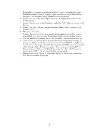 8
• Positive battery terminals are usually identified by a plus (+) sign and or the letters
POS adjacent to the terminal. Negative battery terminals, are usually identified by a
negative (-) sign and/or the letters NEG adjacent to the terminal.
• Connect one end of the same jumper cable to the POS (+) battery terminal in the
starting vehicle.
• Connect the other end of the same jumper lead to the POS (+) battery terminal in the
booster.
• Connect one end of the other jumper cable to the NEG (-) battery terminal in the
starting vehicle.
• Check the connections
• Connect the other end of this same jumper cable to a clean portion of the booster
engine block away from fuel lines, the crankcase breather opening and the battery.
• Start the booster in accordance with normal procedure. Avoid prolonged cranking.
• Allow booster to warm up. When the booster is warm and operating smoothly at
normal idle RPM, disconnect the jumper cable from the engine block of the booster,
then disconnect the jumper other end of this cable from the NEG (-) battery terminal
of the starting vehicle. Then disconnect the other jumper cable from the POS (+)
battery terminal of the booster and finally disconnect the other end of this jumper
cable from the POS (+) battery terminal of the starting vehicle.
• Remove and carefully dispose of the dampened cloths as they may be contaminated
with acid, then replace all vent caps.
.
 