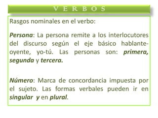 Rasgos nominales en el verbo:
Persona: La persona remite a los interlocutores
del discurso según el eje básico hablante-
oyente, yo-tú. Las personas son: primera,
segunda y tercera.
Número: Marca de concordancia impuesta por
el sujeto. Las formas verbales pueden ir en
singular y en plural.
V E R B O S
 