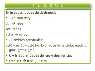 B- Irregularidades de desinencia
• - Adición de y:
dar  doy
ser  soy
estar  estoy
• - Cambios acentuales:
esté – estés – esté (verlo en relación al verbo modelo:
ame- ames- ame)
• C – Irregularidades de raíz y desinencia:
• traducir  traduj- (i)era
V E R B O S
 