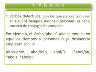 • Verbos defectivos: Son los que solo se conjugan
en algunos tiempos, modos o personas, es decir,
carecen de conjugación completa.
Por ejemplo, el Verbo ‘abolir’ solo se emplea en
aquellos tiempos y personas cuya desinencia
empiezan con –i:
Abol/ieron, abol/irán, abol/ía. (*abol/an,
*abole, *abolo)
V E R B O S
 