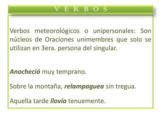 Verbos meteorológicos o unipersonales: Son
núcleos de Oraciones unimembres que solo se
utilizan en 3era. persona del singular.
Anocheció muy temprano.
Sobre la montaña, relampaguea sin tregua.
Aquella tarde llovía tenuemente.
V E R B O S
 