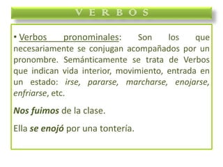 • Verbos pronominales: Son los que
necesariamente se conjugan acompañados por un
pronombre. Semánticamente se trata de Verbos
que indican vida interior, movimiento, entrada en
un estado: irse, pararse, marcharse, enojarse,
enfriarse, etc.
Nos fuimos de la clase.
Ella se enojó por una tontería.
V E R B O S
 