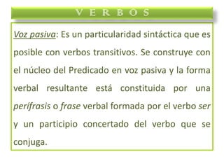 Voz pasiva: Es un particularidad sintáctica que es
posible con verbos transitivos. Se construye con
el núcleo del Predicado en voz pasiva y la forma
verbal resultante está constituida por una
perífrasis o frase verbal formada por el verbo ser
y un participio concertado del verbo que se
conjuga.
V E R B O S
 