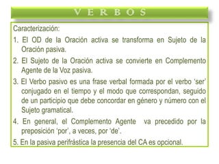 Caracterización:
1. El OD de la Oración activa se transforma en Sujeto de la
Oración pasiva.
2. El Sujeto de la Oración activa se convierte en Complemento
Agente de la Voz pasiva.
3. El Verbo pasivo es una frase verbal formada por el verbo ‘ser’
conjugado en el tiempo y el modo que correspondan, seguido
de un participio que debe concordar en género y número con el
Sujeto gramatical.
4. En general, el Complemento Agente va precedido por la
preposición ‘por’, a veces, por ‘de’.
5. En la pasiva perifrástica la presencia del CA es opcional.
V E R B O S
 