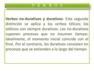 Verbos no-durativos y durativos: Esta segunda
distinción se aplica a los verbos télicos; los
atélicos son siempre durativos. Los no-durativos
suponen procesos que no insumen tiempo:
idealmente, el momento inicial coincide con el
final. Por el contrario, los durativos consisten en
procesos que se extienden a lo largo del tiempo
V E R B O S
 