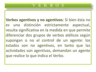 Verbos agentivos y no agentivos: Si bien ésta no
es una distinción estrictamente aspectual,
resulta significativa en la medida en que permite
diferenciar dos grupos de verbos atélicos según
supongan o no el control de un agente: los
estados son no agentivos, en tanto que las
actividades son agentivas, demandan un agente
que realice lo que indica el Verbo.
V E R B O S
 