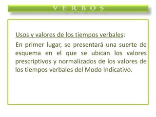 Usos y valores de los tiempos verbales:
En primer lugar, se presentará una suerte de
esquema en el que se ubican los valores
prescriptivos y normalizados de los valores de
los tiempos verbales del Modo Indicativo.
V E R B O S
 