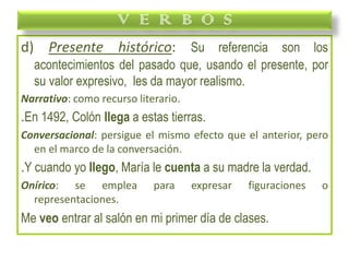 d) Presente histórico: Su referencia son los
acontecimientos del pasado que, usando el presente, por
su valor expresivo, les da mayor realismo.
Narrativo: como recurso literario.
.En 1492, Colón llega a estas tierras.
Conversacional: persigue el mismo efecto que el anterior, pero
en el marco de la conversación.
.Y cuando yo llego, María le cuenta a su madre la verdad.
Onírico: se emplea para expresar figuraciones o
representaciones.
Me veo entrar al salón en mi primer día de clases.
V E R B O S
 
