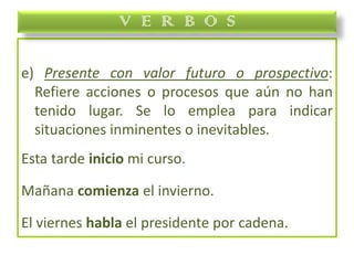 e) Presente con valor futuro o prospectivo:
Refiere acciones o procesos que aún no han
tenido lugar. Se lo emplea para indicar
situaciones inminentes o inevitables.
Esta tarde inicio mi curso.
Mañana comienza el invierno.
El viernes habla el presidente por cadena.
V E R B O S
 